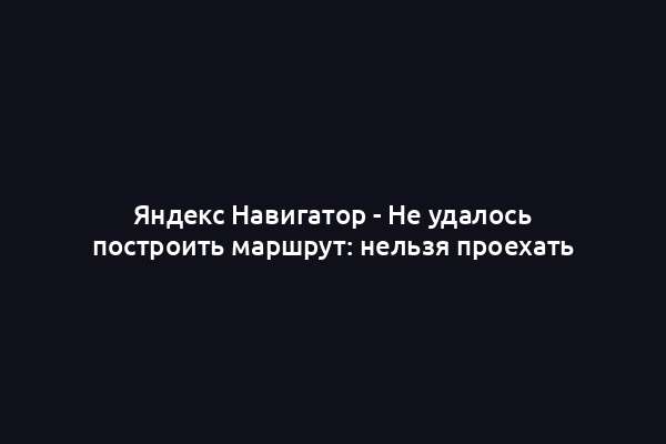 Яндекс Навигатор - Не удалось построить маршрут: нельзя проехать