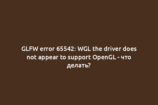 GLFW error 65542: WGL the driver does not appear to support OpenGL - что делать?