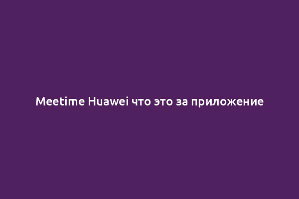 Meetime Huawei что это за приложение