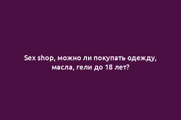 Sex shop, можно ли покупать одежду, масла, гели до 18 лет?
