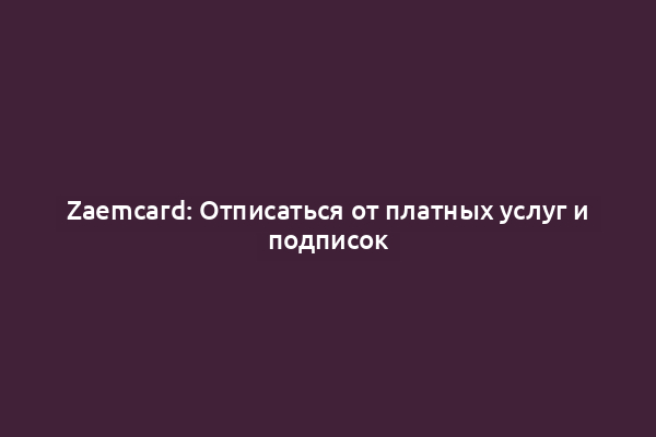 Zaemcard: Отписаться от платных услуг и подписок