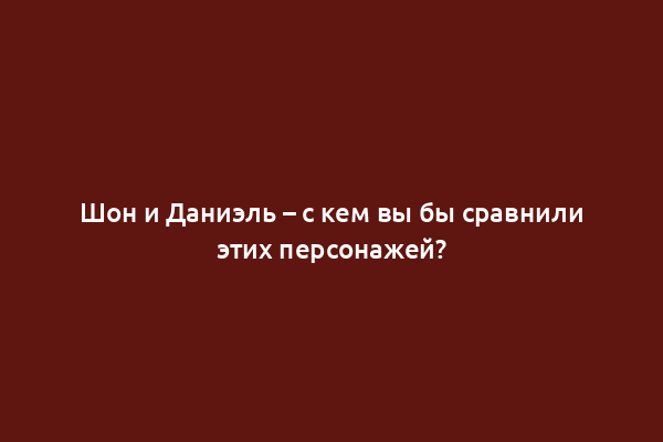 Шон и Даниэль – с кем вы бы сравнили этих персонажей?