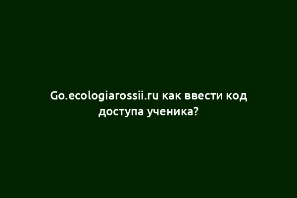 Go.ecologiarossii.ru как ввести код доступа ученика?