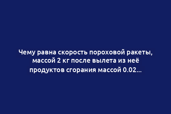 Чему равна скорость пороховой ракеты, массой 2 кг после вылета из неё продуктов сгорания массой 0.02 кг со скоростью 500 м/сек?