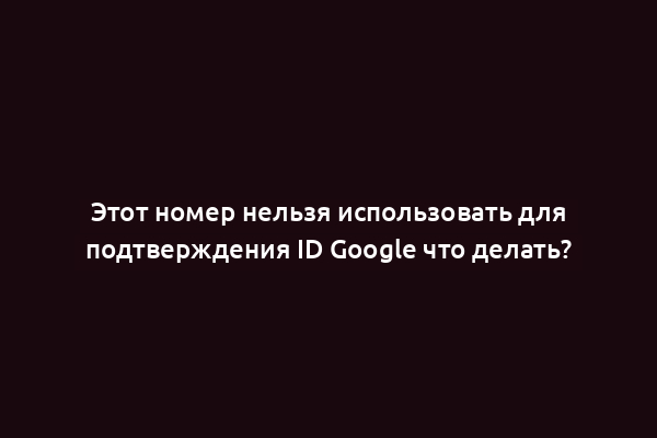 Этот номер нельзя использовать для подтверждения ID Google что делать?