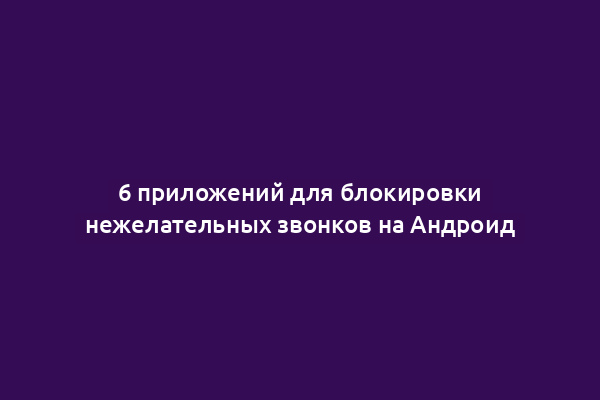 6 приложений для блокировки нежелательных звонков на Андроид