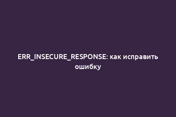 ERR_INSECURE_RESPONSE: как исправить ошибку