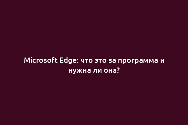 Microsoft Edge: что это за программа и нужна ли она?