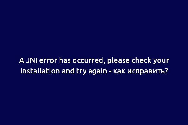 A JNI error has occurred, please check your installation and try again - как исправить?