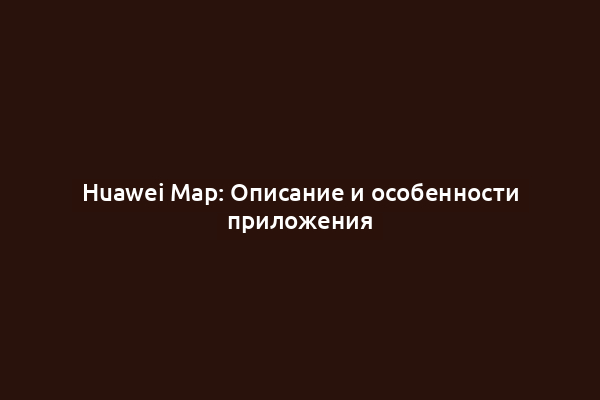 Huawei Map: Описание и особенности приложения