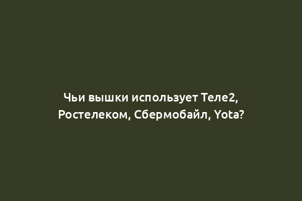 Чьи вышки использует Теле2, Ростелеком, Сбермобайл, Yota?
