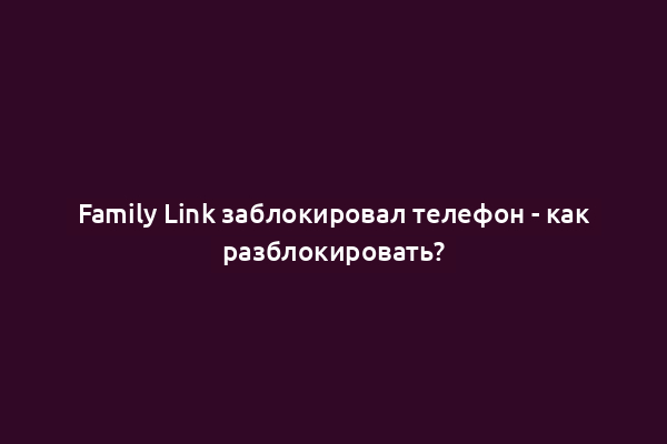 Family Link заблокировал телефон - как разблокировать?