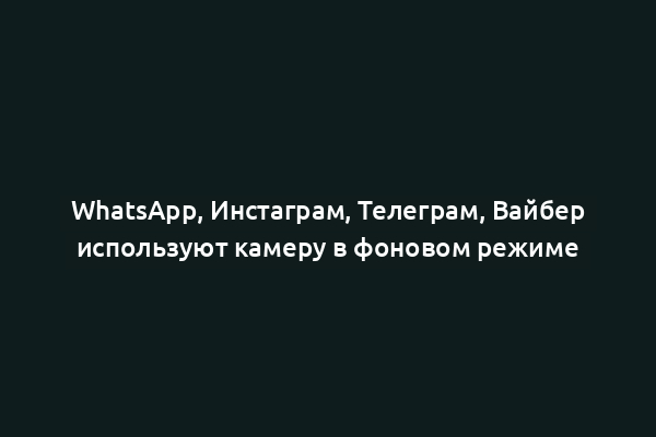 WhatsApp, Инстаграм, Телеграм, Вайбер используют камеру в фоновом режиме