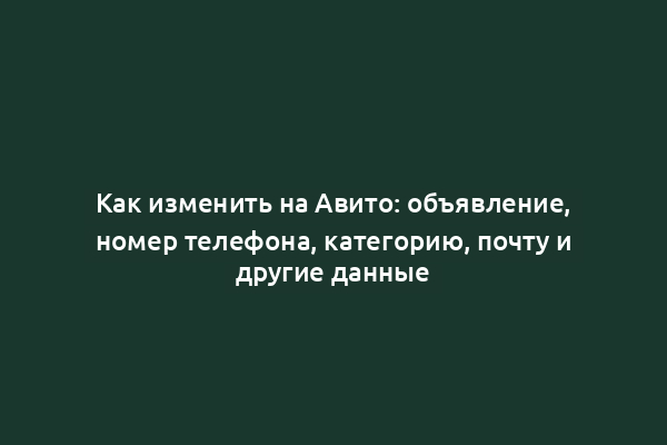 Как изменить на Авито: объявление, номер телефона, категорию, почту и другие данные