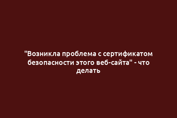 "Возникла проблема с сертификатом безопасности этого веб-сайта" - что делать